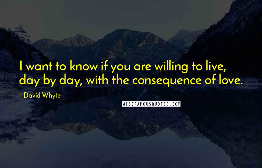 David Whyte Quotes: I want to know if you are willing to live, day by day, with the consequence of love.