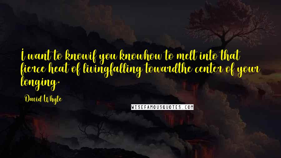 David Whyte Quotes: I want to knowif you knowhow to melt into that fierce heat of livingfalling towardthe center of your longing.