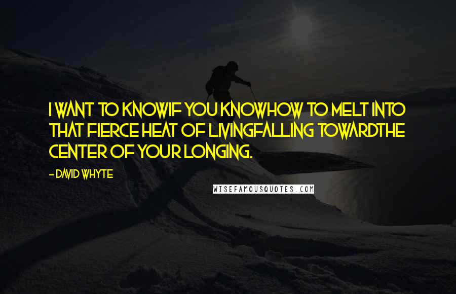 David Whyte Quotes: I want to knowif you knowhow to melt into that fierce heat of livingfalling towardthe center of your longing.