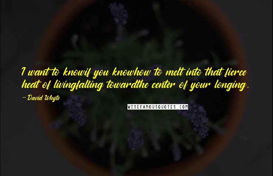 David Whyte Quotes: I want to knowif you knowhow to melt into that fierce heat of livingfalling towardthe center of your longing.
