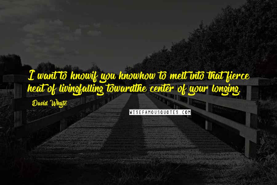 David Whyte Quotes: I want to knowif you knowhow to melt into that fierce heat of livingfalling towardthe center of your longing.
