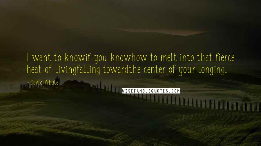 David Whyte Quotes: I want to knowif you knowhow to melt into that fierce heat of livingfalling towardthe center of your longing.