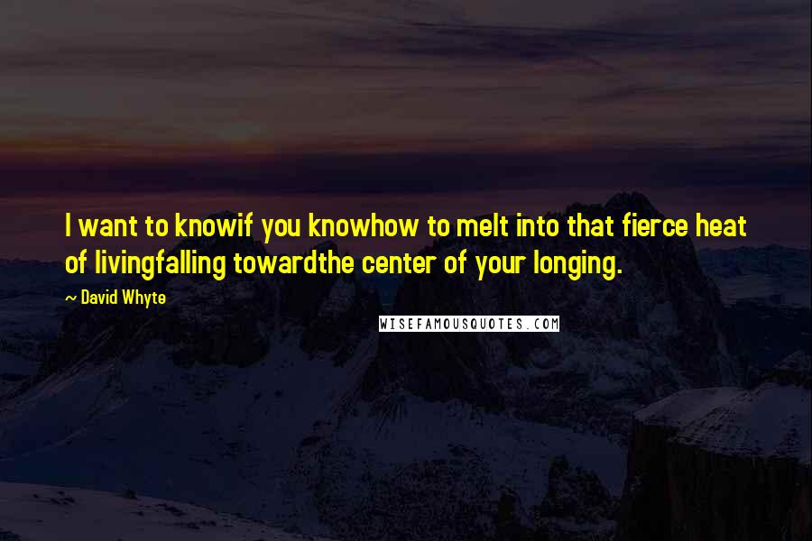 David Whyte Quotes: I want to knowif you knowhow to melt into that fierce heat of livingfalling towardthe center of your longing.