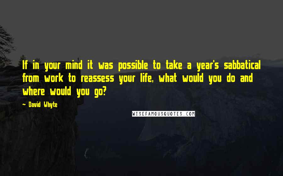 David Whyte Quotes: If in your mind it was possible to take a year's sabbatical from work to reassess your life, what would you do and where would you go?