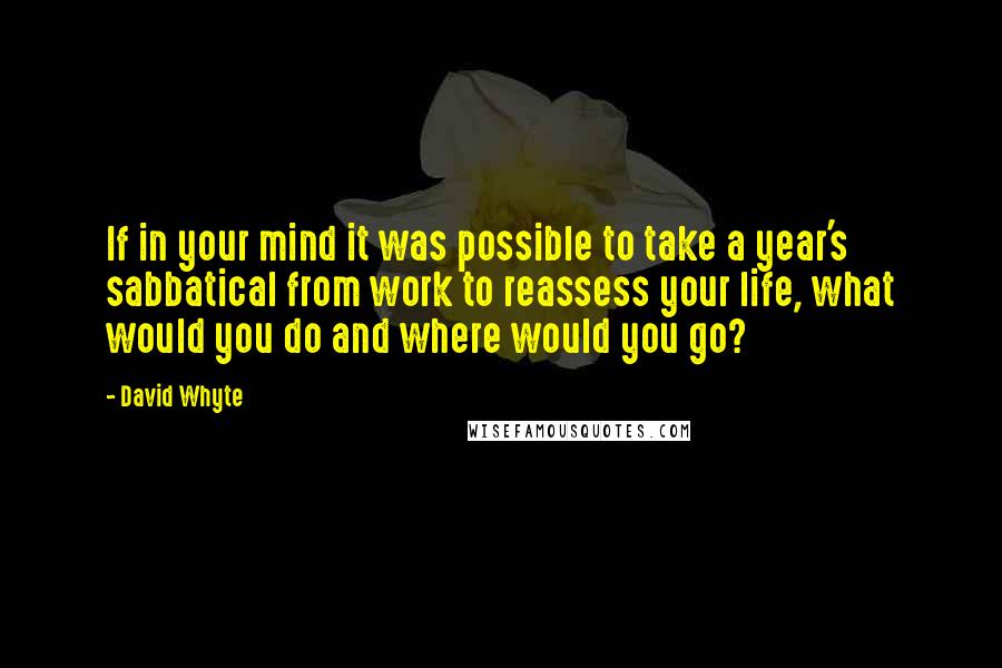 David Whyte Quotes: If in your mind it was possible to take a year's sabbatical from work to reassess your life, what would you do and where would you go?