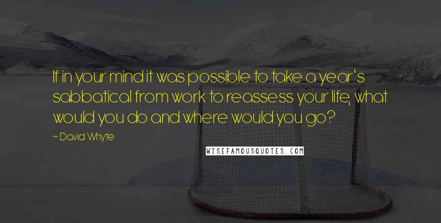 David Whyte Quotes: If in your mind it was possible to take a year's sabbatical from work to reassess your life, what would you do and where would you go?