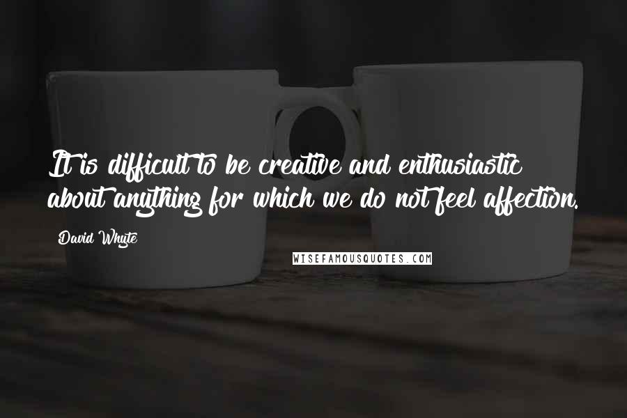 David Whyte Quotes: It is difficult to be creative and enthusiastic about anything for which we do not feel affection.