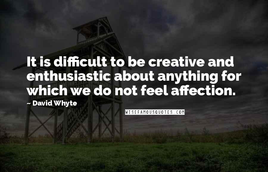 David Whyte Quotes: It is difficult to be creative and enthusiastic about anything for which we do not feel affection.