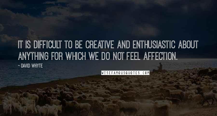 David Whyte Quotes: It is difficult to be creative and enthusiastic about anything for which we do not feel affection.