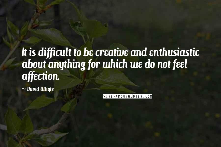 David Whyte Quotes: It is difficult to be creative and enthusiastic about anything for which we do not feel affection.