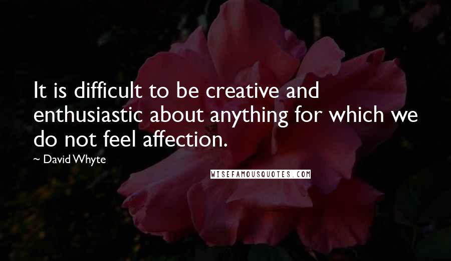 David Whyte Quotes: It is difficult to be creative and enthusiastic about anything for which we do not feel affection.