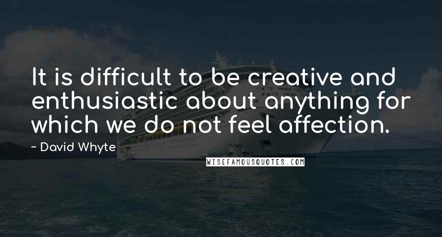 David Whyte Quotes: It is difficult to be creative and enthusiastic about anything for which we do not feel affection.