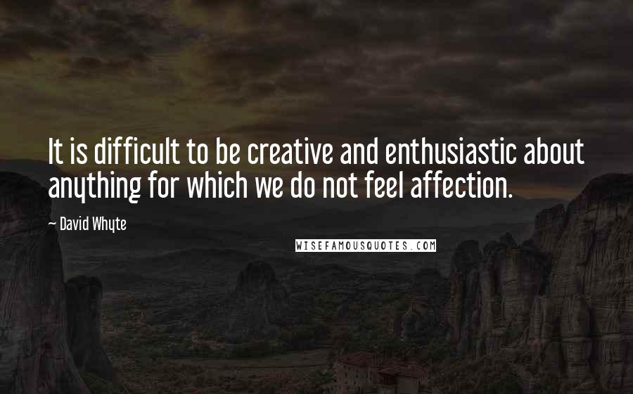 David Whyte Quotes: It is difficult to be creative and enthusiastic about anything for which we do not feel affection.