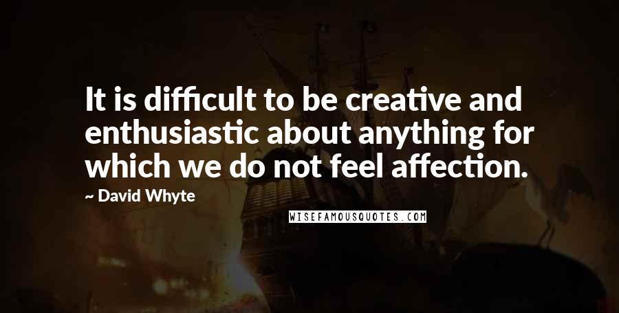 David Whyte Quotes: It is difficult to be creative and enthusiastic about anything for which we do not feel affection.