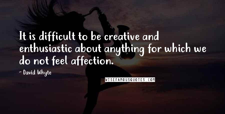 David Whyte Quotes: It is difficult to be creative and enthusiastic about anything for which we do not feel affection.