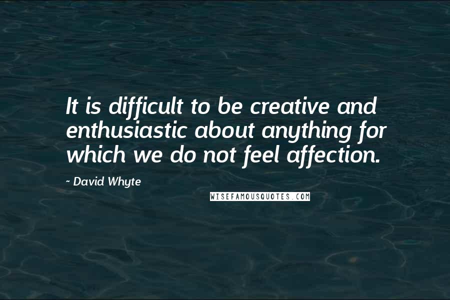 David Whyte Quotes: It is difficult to be creative and enthusiastic about anything for which we do not feel affection.