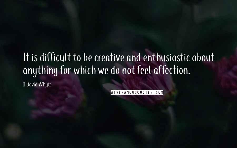 David Whyte Quotes: It is difficult to be creative and enthusiastic about anything for which we do not feel affection.