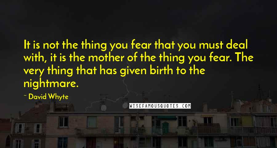 David Whyte Quotes: It is not the thing you fear that you must deal with, it is the mother of the thing you fear. The very thing that has given birth to the nightmare.