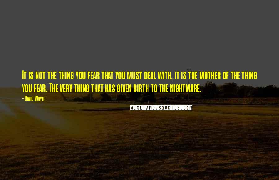 David Whyte Quotes: It is not the thing you fear that you must deal with, it is the mother of the thing you fear. The very thing that has given birth to the nightmare.