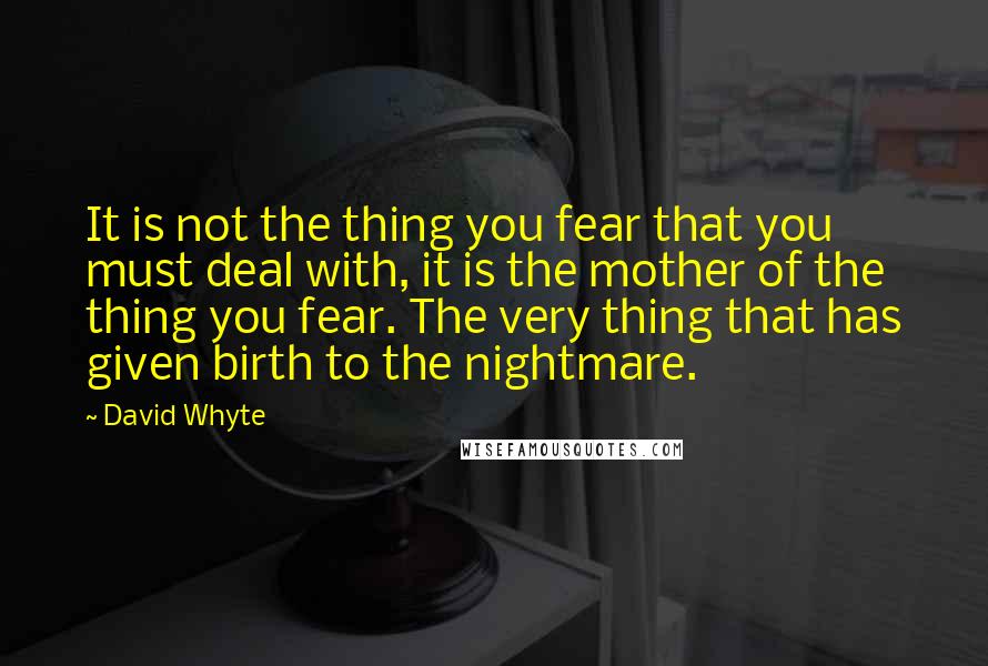 David Whyte Quotes: It is not the thing you fear that you must deal with, it is the mother of the thing you fear. The very thing that has given birth to the nightmare.