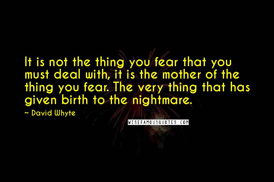 David Whyte Quotes: It is not the thing you fear that you must deal with, it is the mother of the thing you fear. The very thing that has given birth to the nightmare.