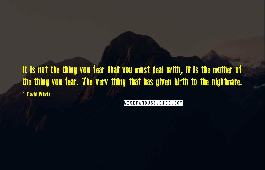 David Whyte Quotes: It is not the thing you fear that you must deal with, it is the mother of the thing you fear. The very thing that has given birth to the nightmare.