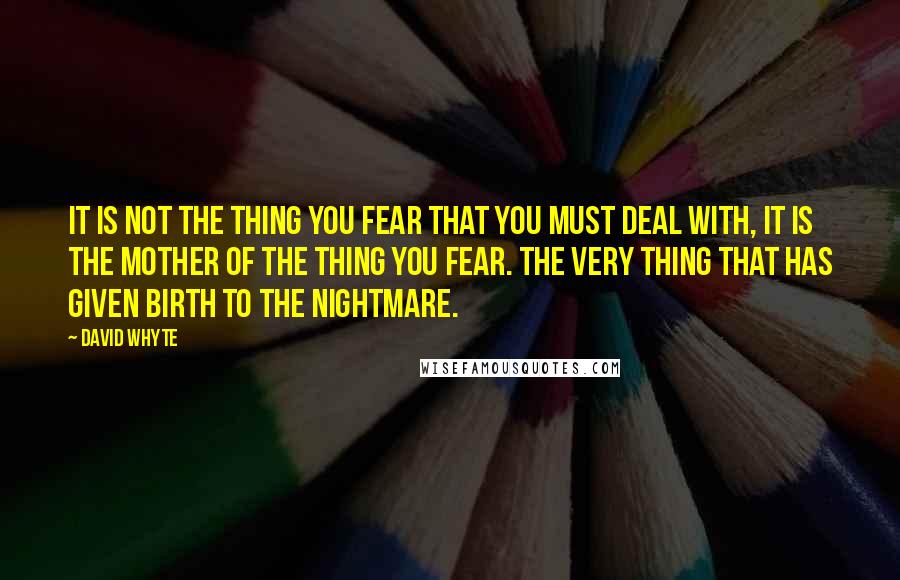 David Whyte Quotes: It is not the thing you fear that you must deal with, it is the mother of the thing you fear. The very thing that has given birth to the nightmare.