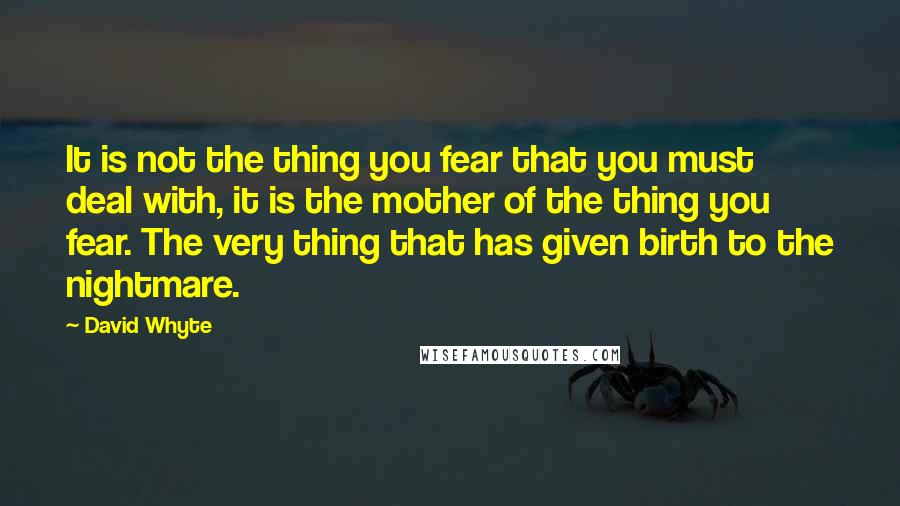 David Whyte Quotes: It is not the thing you fear that you must deal with, it is the mother of the thing you fear. The very thing that has given birth to the nightmare.