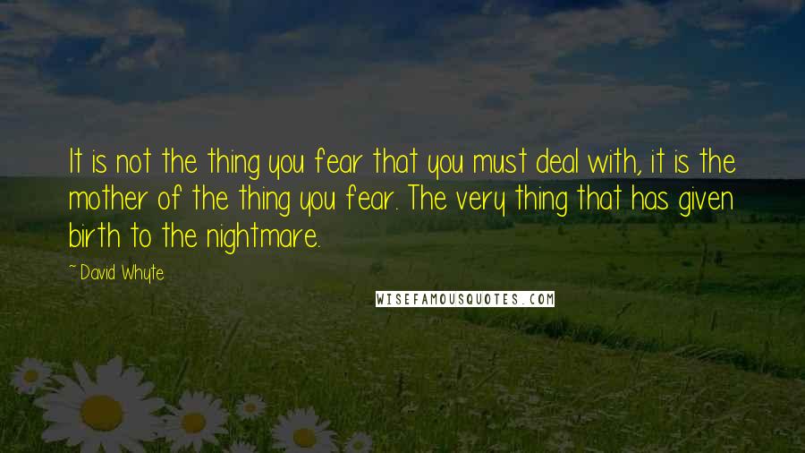 David Whyte Quotes: It is not the thing you fear that you must deal with, it is the mother of the thing you fear. The very thing that has given birth to the nightmare.