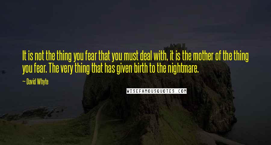 David Whyte Quotes: It is not the thing you fear that you must deal with, it is the mother of the thing you fear. The very thing that has given birth to the nightmare.