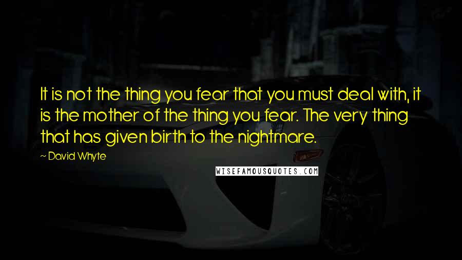 David Whyte Quotes: It is not the thing you fear that you must deal with, it is the mother of the thing you fear. The very thing that has given birth to the nightmare.