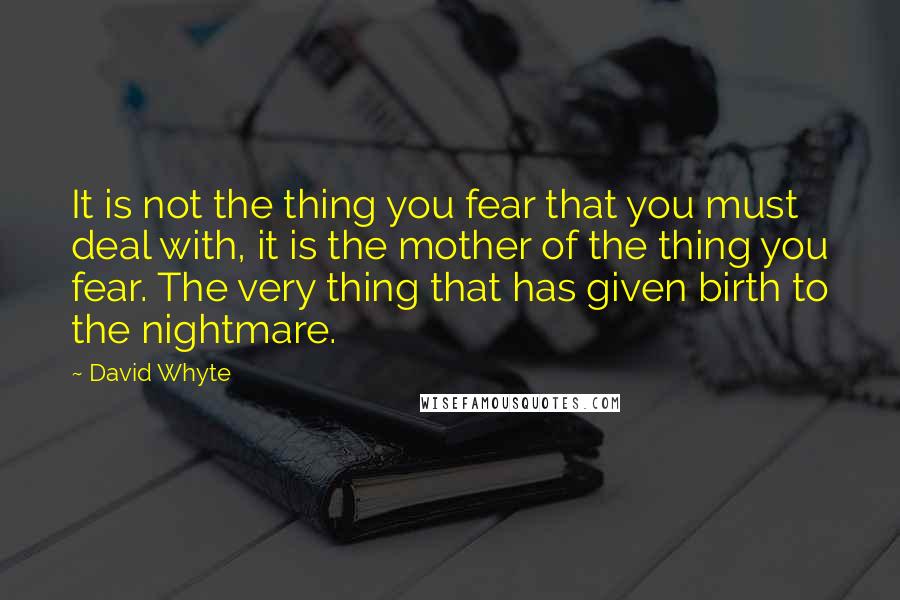 David Whyte Quotes: It is not the thing you fear that you must deal with, it is the mother of the thing you fear. The very thing that has given birth to the nightmare.