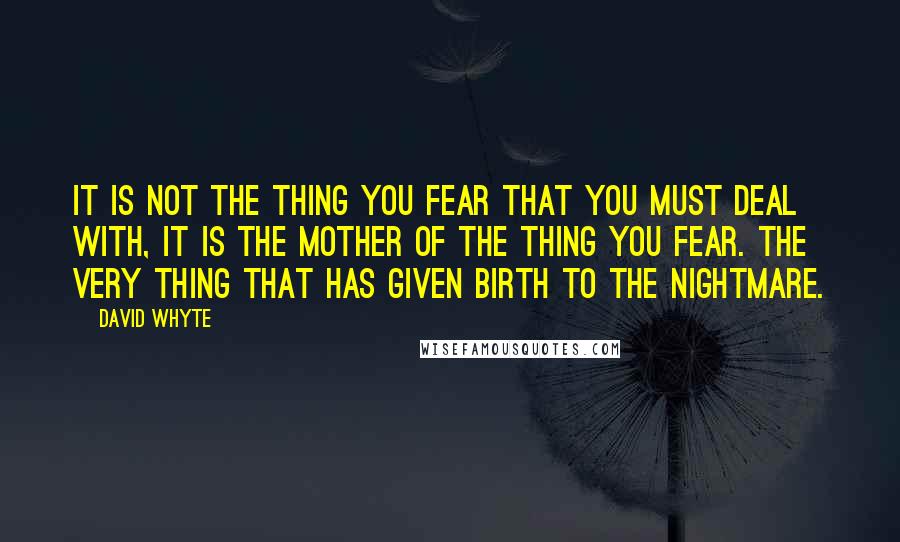 David Whyte Quotes: It is not the thing you fear that you must deal with, it is the mother of the thing you fear. The very thing that has given birth to the nightmare.