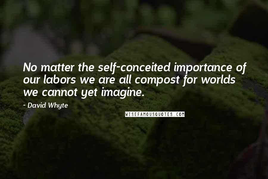 David Whyte Quotes: No matter the self-conceited importance of our labors we are all compost for worlds we cannot yet imagine.