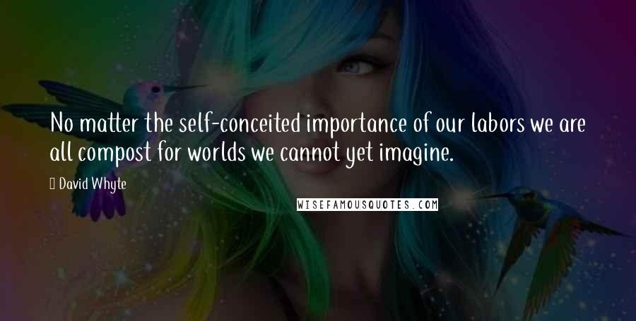 David Whyte Quotes: No matter the self-conceited importance of our labors we are all compost for worlds we cannot yet imagine.