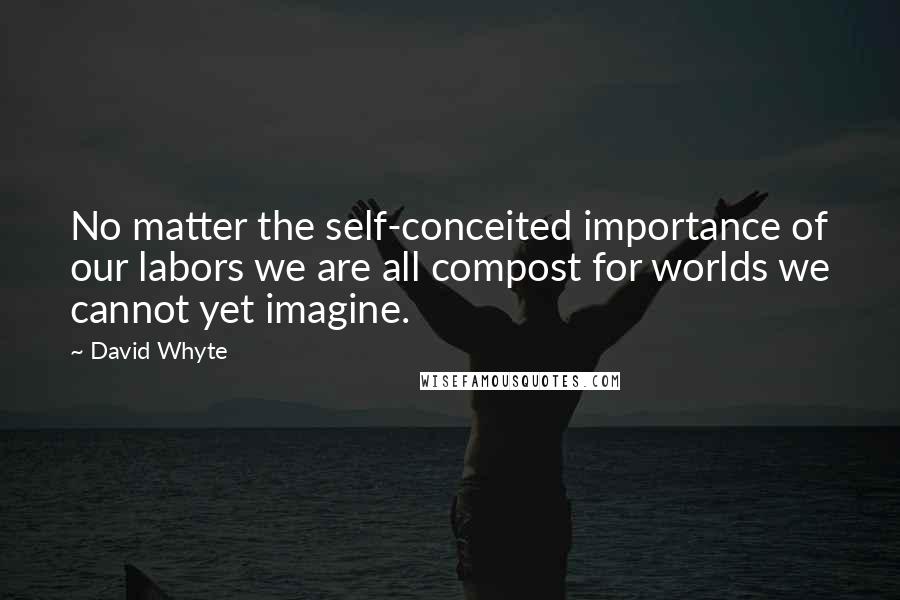 David Whyte Quotes: No matter the self-conceited importance of our labors we are all compost for worlds we cannot yet imagine.