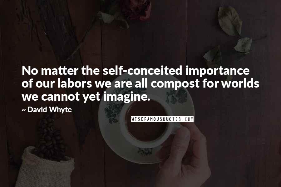 David Whyte Quotes: No matter the self-conceited importance of our labors we are all compost for worlds we cannot yet imagine.