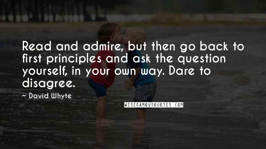 David Whyte Quotes: Read and admire, but then go back to first principles and ask the question yourself, in your own way. Dare to disagree.