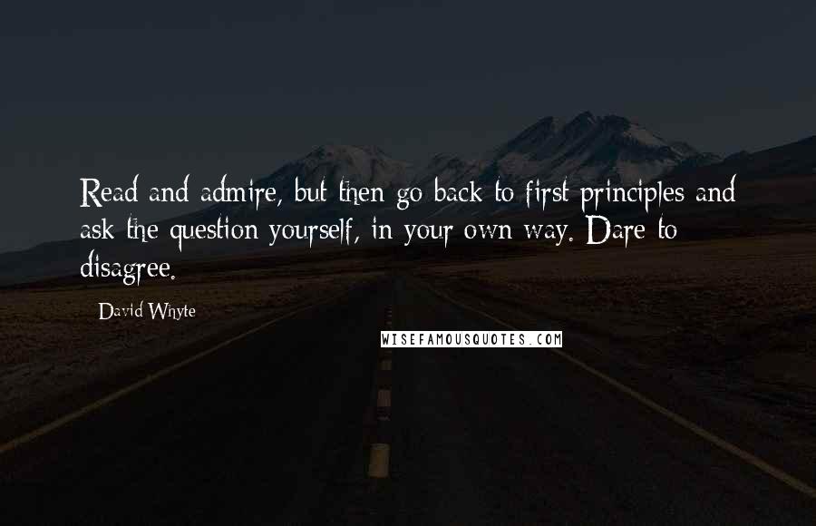 David Whyte Quotes: Read and admire, but then go back to first principles and ask the question yourself, in your own way. Dare to disagree.