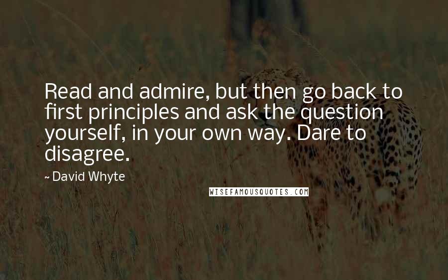David Whyte Quotes: Read and admire, but then go back to first principles and ask the question yourself, in your own way. Dare to disagree.