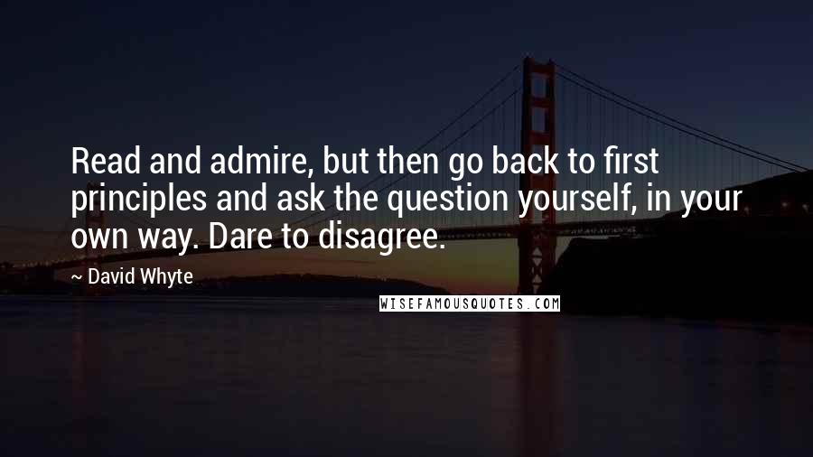 David Whyte Quotes: Read and admire, but then go back to first principles and ask the question yourself, in your own way. Dare to disagree.
