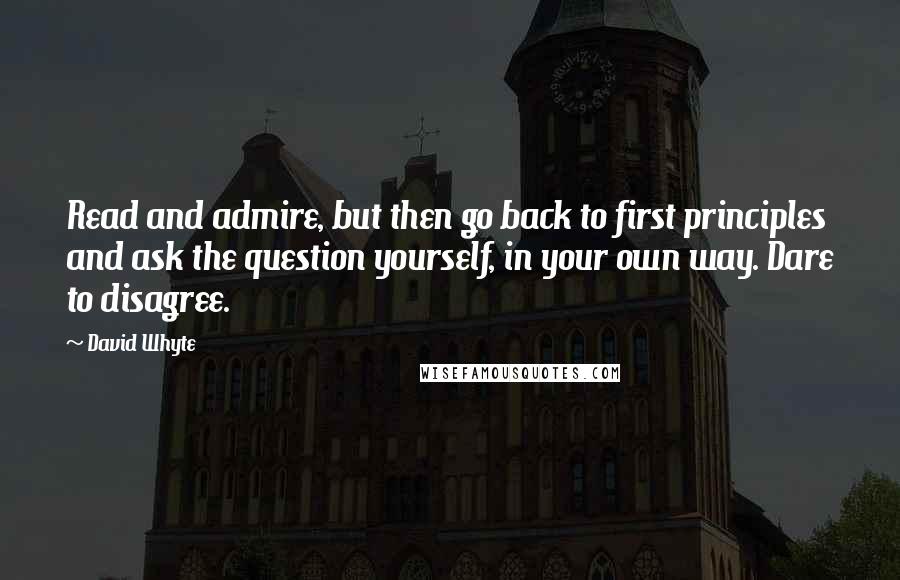 David Whyte Quotes: Read and admire, but then go back to first principles and ask the question yourself, in your own way. Dare to disagree.