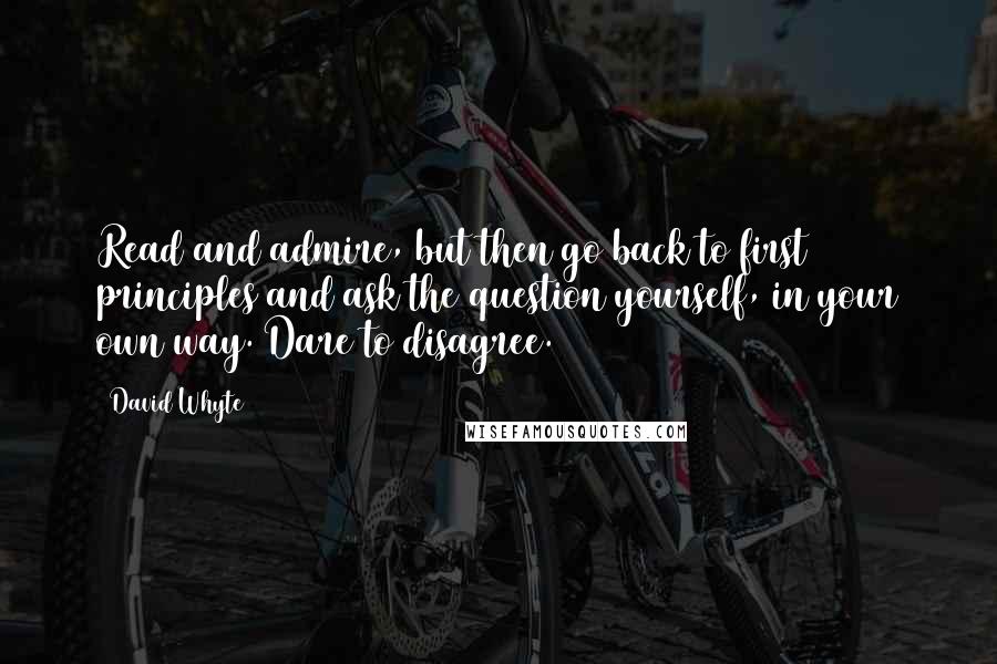 David Whyte Quotes: Read and admire, but then go back to first principles and ask the question yourself, in your own way. Dare to disagree.