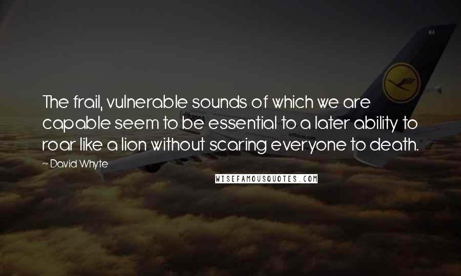 David Whyte Quotes: The frail, vulnerable sounds of which we are capable seem to be essential to a later ability to roar like a lion without scaring everyone to death.