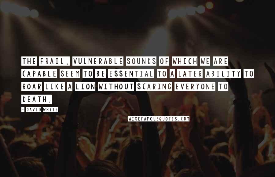 David Whyte Quotes: The frail, vulnerable sounds of which we are capable seem to be essential to a later ability to roar like a lion without scaring everyone to death.