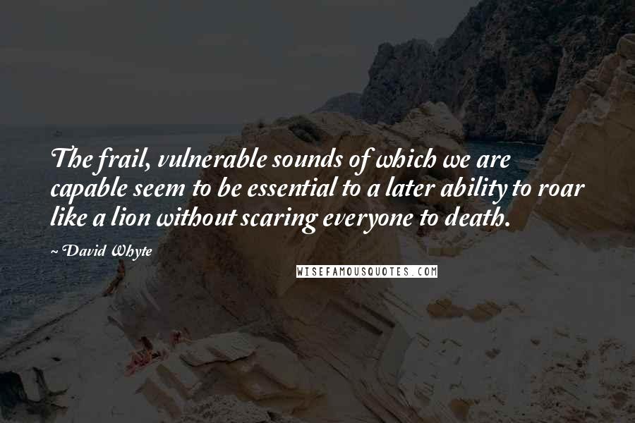 David Whyte Quotes: The frail, vulnerable sounds of which we are capable seem to be essential to a later ability to roar like a lion without scaring everyone to death.