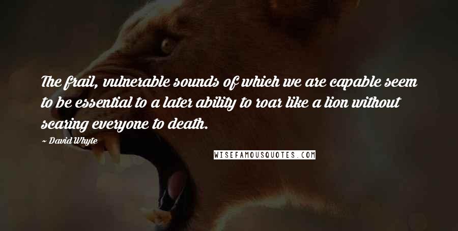 David Whyte Quotes: The frail, vulnerable sounds of which we are capable seem to be essential to a later ability to roar like a lion without scaring everyone to death.