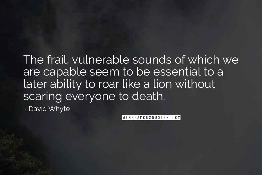 David Whyte Quotes: The frail, vulnerable sounds of which we are capable seem to be essential to a later ability to roar like a lion without scaring everyone to death.