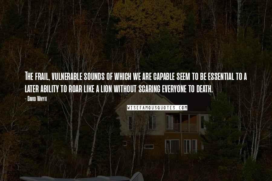 David Whyte Quotes: The frail, vulnerable sounds of which we are capable seem to be essential to a later ability to roar like a lion without scaring everyone to death.