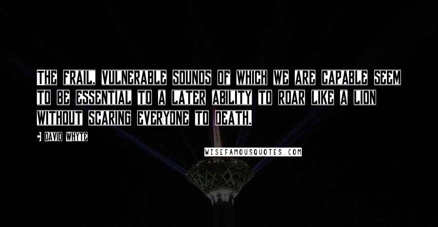 David Whyte Quotes: The frail, vulnerable sounds of which we are capable seem to be essential to a later ability to roar like a lion without scaring everyone to death.